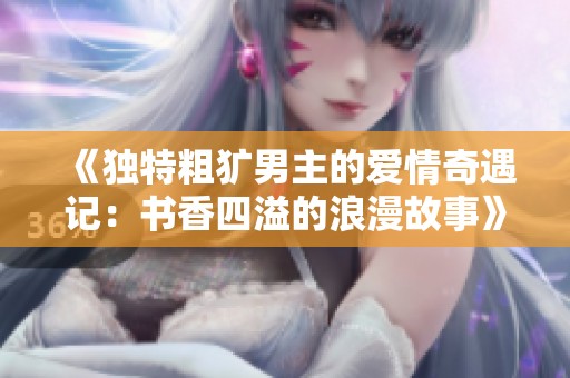 《独特粗犷男主的爱情奇遇记：书香四溢的浪漫故事》