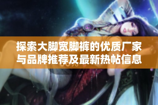 探索大脚宽脚裤的优质厂家与品牌推荐及最新热帖信息