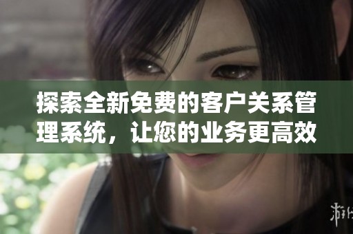 探索全新免费的客户关系管理系统，让您的业务更高效