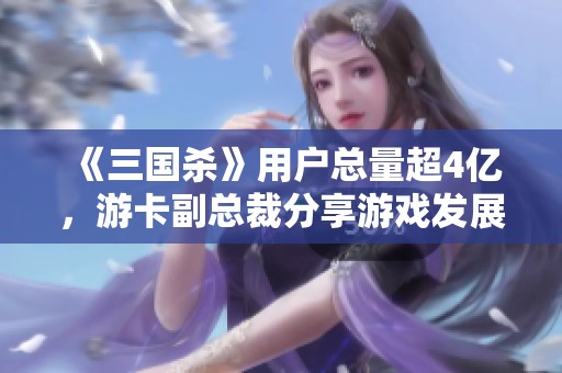 《三国杀》用户总量超4亿，游卡副总裁分享游戏发展的新视角