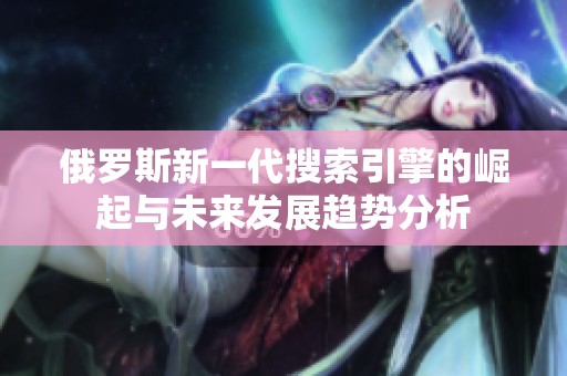 俄罗斯新一代搜索引擎的崛起与未来发展趋势分析
