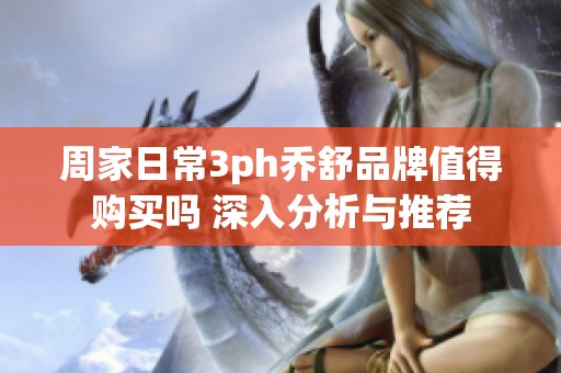 周家日常3ph乔舒品牌值得购买吗 深入分析与推荐