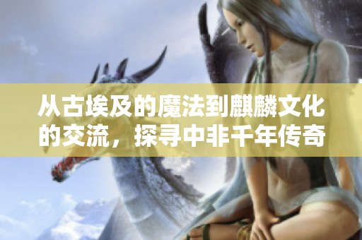 从古埃及的魔法到麒麟文化的交流，探寻中非千年传奇故事