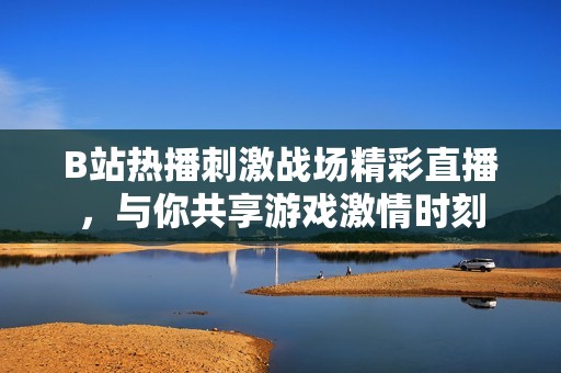B站热播刺激战场精彩直播，与你共享游戏激情时刻