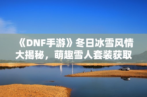 《DNF手游》冬日冰雪风情大揭秘，萌趣雪人套装获取全攻略