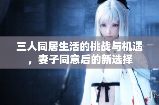 三人同居生活的挑战与机遇，妻子同意后的新选择