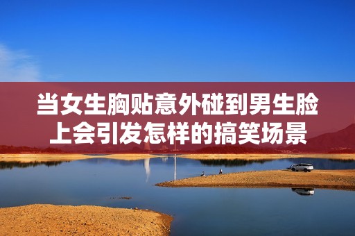 当女生胸贴意外碰到男生脸上会引发怎样的搞笑场景