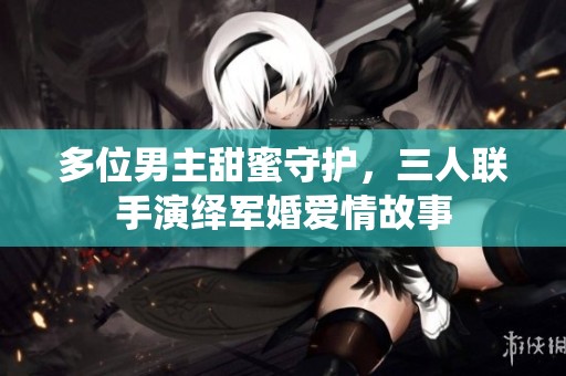 多位男主甜蜜守护，三人联手演绎军婚爱情故事