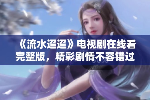 《流水迢迢》电视剧在线看完整版，精彩剧情不容错过！