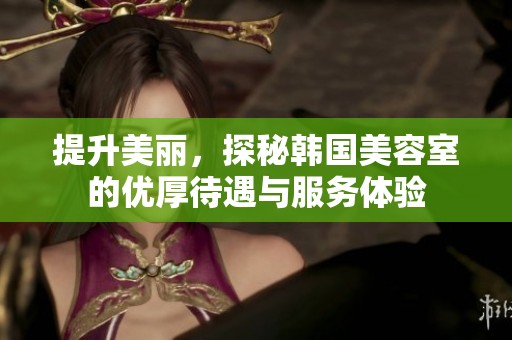 提升美丽，探秘韩国美容室的优厚待遇与服务体验