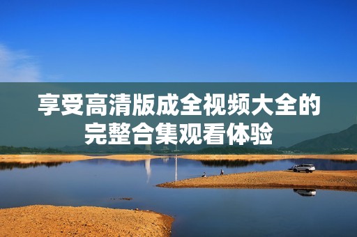 享受高清版成全视频大全的完整合集观看体验