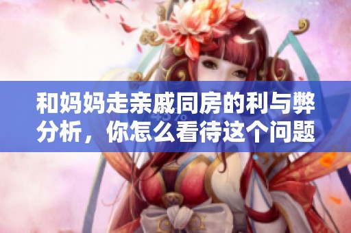 和妈妈走亲戚同房的利与弊分析，你怎么看待这个问题