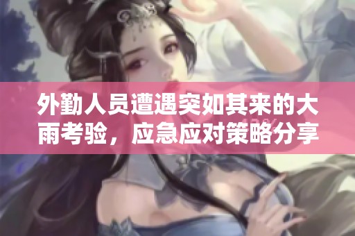 外勤人员遭遇突如其来的大雨考验，应急应对策略分享