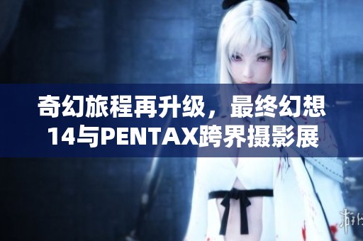 奇幻旅程再升级，最终幻想14与PENTAX跨界摄影展盛大开启！