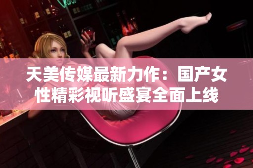 天美传媒最新力作：国产女性精彩视听盛宴全面上线