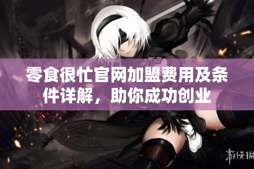 零食很忙官网加盟费用及条件详解，助你成功创业