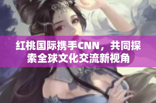 红桃国际携手CNN，共同探索全球文化交流新视角