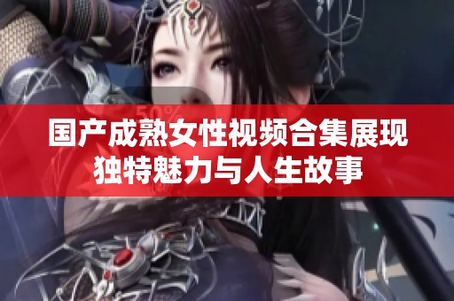 国产成熟女性视频合集展现独特魅力与人生故事