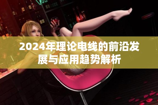 2024年理论电线的前沿发展与应用趋势解析