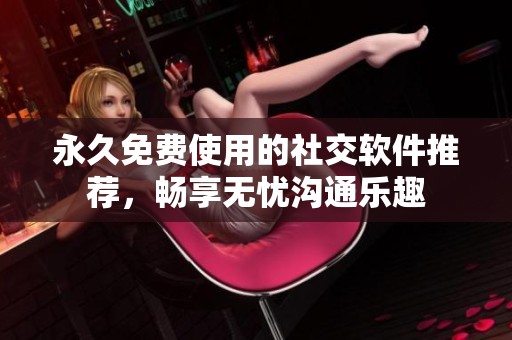 永久免费使用的社交软件推荐，畅享无忧沟通乐趣