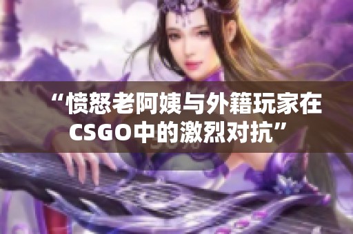 “愤怒老阿姨与外籍玩家在CSGO中的激烈对抗”