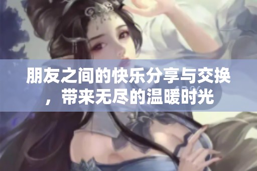 朋友之间的快乐分享与交换，带来无尽的温暖时光