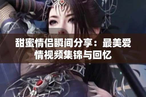 甜蜜情侣瞬间分享：最美爱情视频集锦与回忆