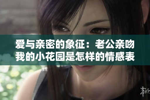 爱与亲密的象征：老公亲吻我的小花园是怎样的情感表达