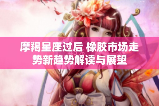 摩羯星座过后 橡胶市场走势新趋势解读与展望