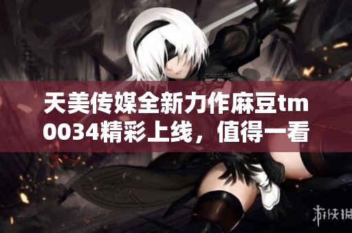 天美传媒全新力作麻豆tm0034精彩上线，值得一看！