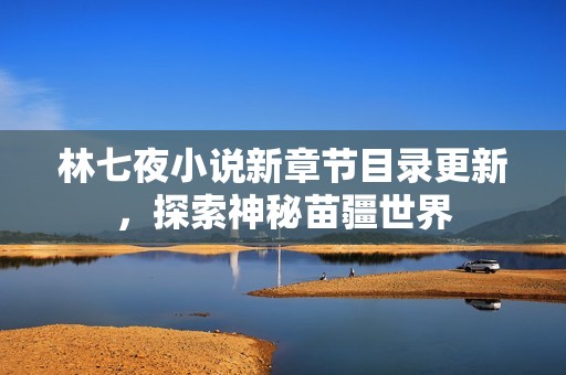 林七夜小说新章节目录更新，探索神秘苗疆世界