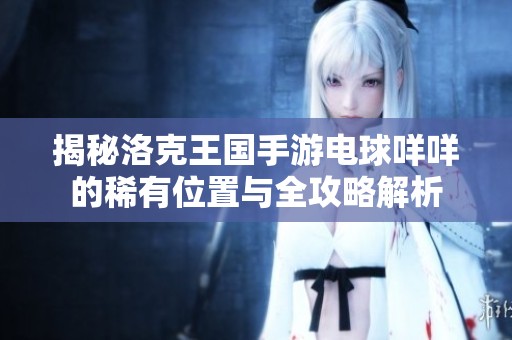 揭秘洛克王国手游电球咩咩的稀有位置与全攻略解析