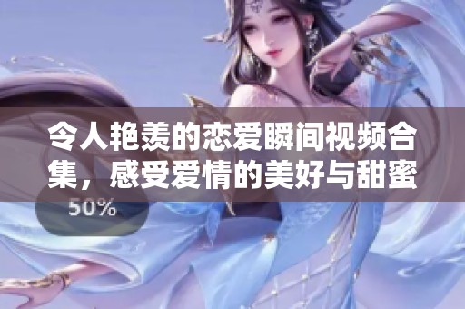 令人艳羡的恋爱瞬间视频合集，感受爱情的美好与甜蜜