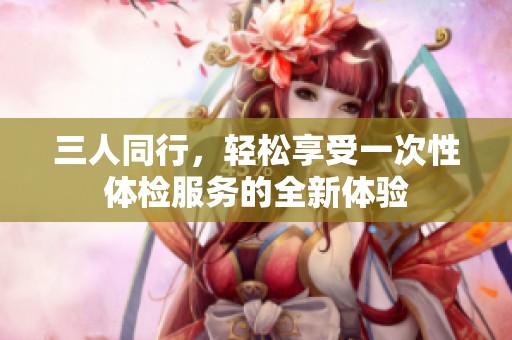 三人同行，轻松享受一次性体检服务的全新体验