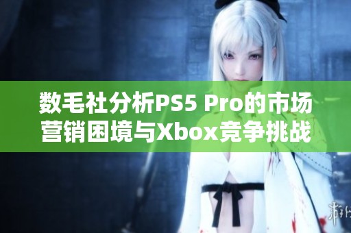 数毛社分析PS5 Pro的市场营销困境与Xbox竞争挑战