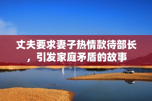 丈夫要求妻子热情款待部长，引发家庭矛盾的故事