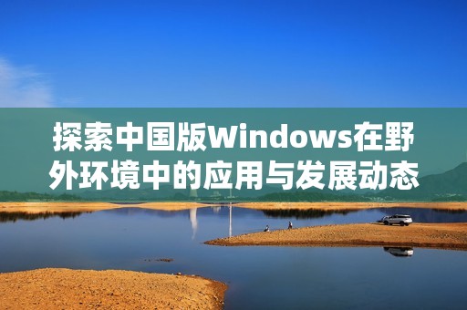 探索中国版Windows在野外环境中的应用与发展动态