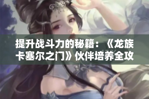 提升战斗力的秘籍：《龙族卡塞尔之门》伙伴培养全攻略分享