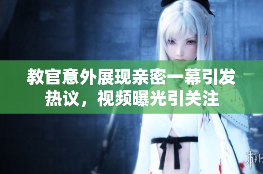 教官意外展现亲密一幕引发热议，视频曝光引关注