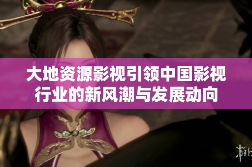 大地资源影视引领中国影视行业的新风潮与发展动向