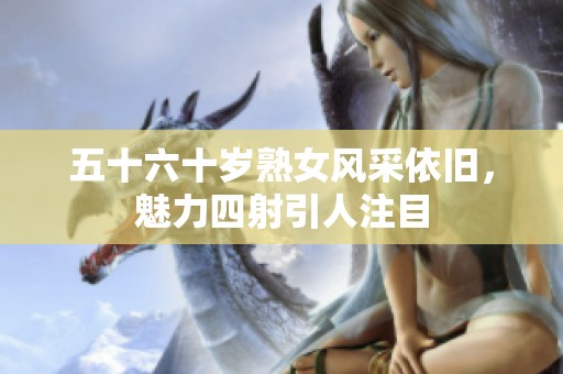 五十六十岁熟女风采依旧，魅力四射引人注目