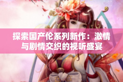 探索国产伦系列新作：激情与剧情交织的视听盛宴