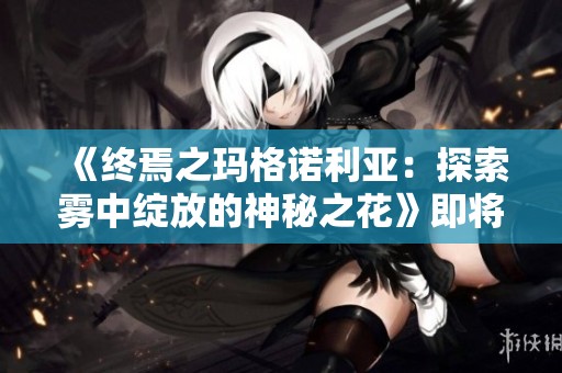 《终焉之玛格诺利亚：探索雾中绽放的神秘之花》即将上市