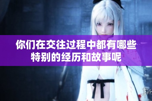 你们在交往过程中都有哪些特别的经历和故事呢