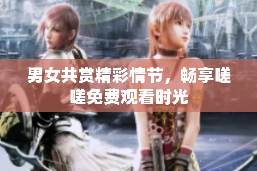 男女共赏精彩情节，畅享嗟嗟免费观看时光