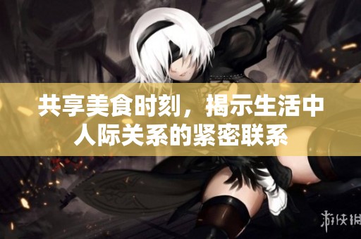 共享美食时刻，揭示生活中人际关系的紧密联系