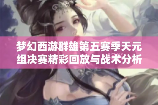 梦幻西游群雄第五赛季天元组决赛精彩回放与战术分析
