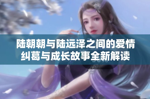 陆朝朝与陆远泽之间的爱情纠葛与成长故事全新解读