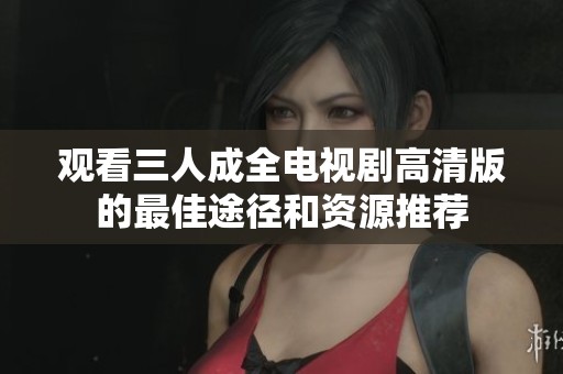 观看三人成全电视剧高清版的最佳途径和资源推荐