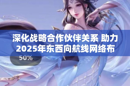 深化战略合作伙伴关系 助力2025年东西向航线网络布局